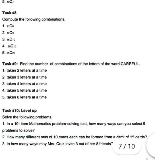 5. 10C7
Task #8
Compute the following combinations.
1. 11C8
2. 12C9
3. 15C10
4. 20C15
5. 25C20
Task #9: Find the number of combinations of the letters of the word CAREFUL.
1. taken 2 letters at a time
2. taken 3 letters at a time
3. taken 4 letters at a time
4. taken 5 letters at a time
5. taken 6 letters at a time
Task #10: Level up
Solve the following problems.
1. In a 10- item Mathematics problem-solving test, how many ways can you select 5
problems to solve?
2. How many different sets of 10 cards each can be formed from a dark of 15 cards?
3. In how many ways may Mrs. Cruz invite 3 out of her 8 friends?
7/10