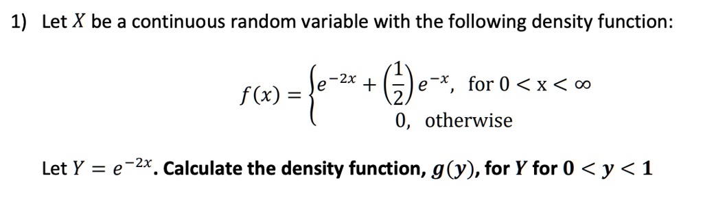 Let X be a continuous random variable with the following density function:
f(x) = e^(-2x) + (1/2)e^(-x), for 0 < x < ?
0, otherwise

Let Y = e^(-2x). Calculate the density function, g(y), for Y for 0 < y < 1