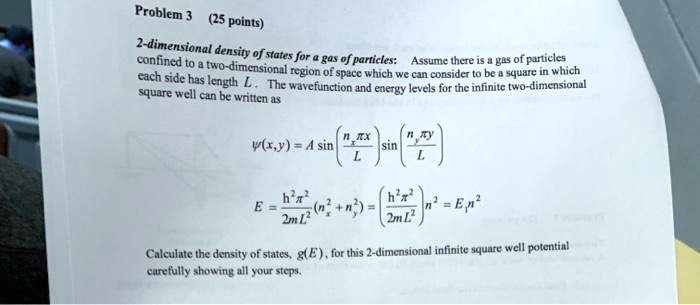 Problem 3 (25 points)
2-dimensional density of states for a gas of particles: Assume there is a gas of particles
confined to a two-dimensional region of space which we can consider to be a square in which
each side has length L. The wavefunction and energy levels for the infinite two-dimensional
square well can be written as
ψ(x,y) = A sin((nx π x)/(L)) sin((ny π y)/(L))
E = (ħ^2 π^2)/(2mL^2) (nx^2 + ny^2) = (ħ^2 π^2)/(2mL^2) n^2 = En n^2
Calculate the density of states, g(E), for this 2-dimensional infinite square well potential
carefully showing all your steps.