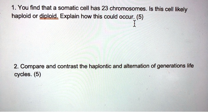 1. You find that a somatic cell has 23 chromosomes. Is this cell likely haploid or diploid. Explain how this could occur. (5) 2. Compare and contrast the haplontic and alternation of generations life cycles. (5)