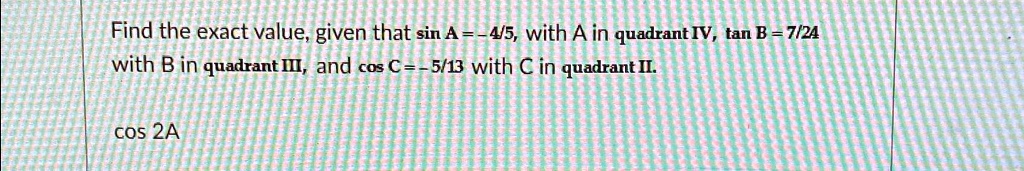 Find the exact value, given that sin A = -(4)/(5), with A in quadrant IV, tan B = (7)/(24) with B in quadrant III, and cos C = -(5)/(13) with C in quadrant II.cos 2A