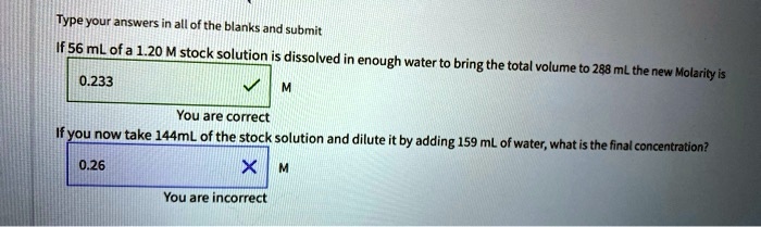 Type your answers in all of the blanks and submit
If 56 mL of a 1.20 M stock solution is dissolved in enough water to bring the total volume to 288 mL the new Molarity is 0.233 M
If you now take 144mL of the stock solution and dilute it by adding 159 mL of water, what is the final concentration? 0.26 M