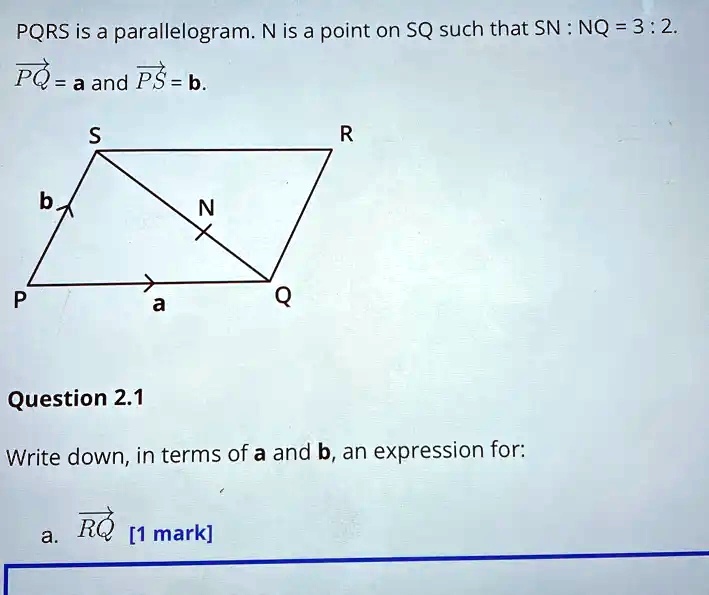 PQRS is a parallelogram. N is a point on SQ such that SN : NQ = 3 : 2.
PQ = a and PS = b.
Question 2.1
Write down, in terms of a and b, an expression for:
a. RQ [1 mark]