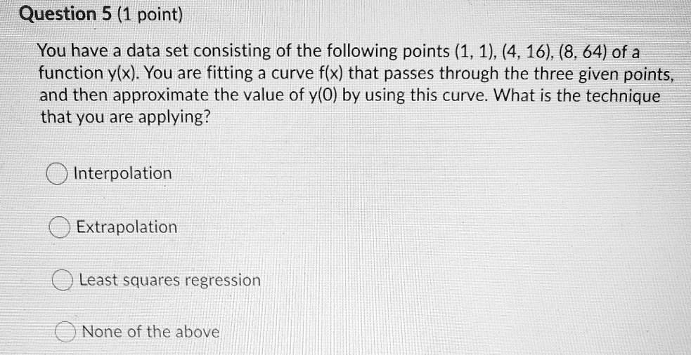You have a data set consisting of the following points (1, 1), (4, 16), (8, 64) of a function y(x). You are fitting a curve f(x) that passes through the three given points, and then approximate the value of y(0) by using this curve. What is the technique that you are applying?

Interpolation
Extrapolation
Least squares regression
None of the above
