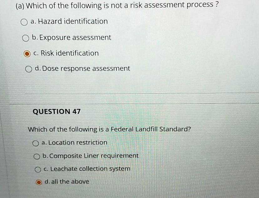 (a) Which of the following is not a risk assessment process?
a. Hazard identification
b. Exposure assessment
c. Risk identification
d. Dose response assessment
QUESTION 47
Which of the following is a Federal Landfill Standard?
a. Location restriction
b. Composite Liner requirement
c. Leachate collection system
d. all the above