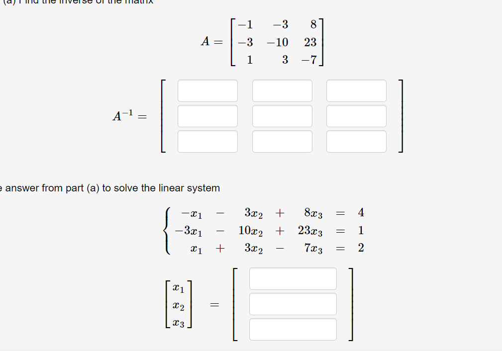 (a) Find the inverse of the matrix

A = eginbmatrix -1     -3     8  -3     -10     23  1     3     -7 endbmatrix

A^-1 = eginbmatrix Box     Box     Box  Box     Box     Box  Box     Box     Box endbmatrix

Use the answer from part (a) to solve the linear system

lefteginmatrix -x1     -     3x2     +     8x3     =     4  -3x1     -     10x2     +     23x3     =     1  x1     +     3x2     -     7x3     =     2 endmatrixight.

eginbmatrix x1  x2  x3 endbmatrix = eginbmatrix Box  Box  Box endbmatrix