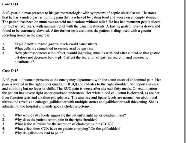 Case D 14

A 43-year-old man presents to his gastroenterologist with symptoms of peptic ulcer disease. He states that he has a midepigastric burning pain that is relieved by eating food and worse on an empty stomach. The patient has been on numerous antacid medications without relief. He has had recurrent peptic ulcers for the last five years, with minimal relief with the usual treatments. A fasting gastrin level is drawn and found to be extremely elevated. After further tests are done, the patient is diagnosed with a gastrin-secreting tumor in the pancreas.

1. Explain how elevated gastrin levels could cause ulcers.
2. What cells are stimulated to secrete acid by gastrin?
3. How (decrease/increase/no effect) would ingesting antacids with and after a meal so that gastric pH does not decrease below pH 6 affect the secretion of gastrin, secretin, and pancreatic bicarbonate?

Case D 15

A 43-year-old woman presents to the emergency department with the acute onset of abdominal pain. Her pain is located in the right upper quadrant (RUQ) and radiates to the right shoulder. She reports nausea and vomiting but no fever or chills. The RUQ pain is worse after she eats fatty meals. On examination the patient has severe right upper quadrant tenderness. Her white blood cell count is elevated, as are her liver function tests and alkaline phosphatase. The amylase and lipase levels are normal. An abdominal ultrasound reveals an enlarged gallbladder with multiple stones and gallbladder wall thickening. She is admitted to the hospital and undergoes a cholecystectomy.

1. Why would fatty foods aggravate the patient's right upper quadrant pain?
2. Why does the patient report pain in the right shoulder?
3. What is the stimulus for the secretion of cholecystokinin (CCK)?
4. What effect does CCK have on gastric emptying? On the gallbladder?
5. Why do gallstones lead to pain?