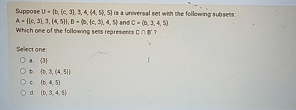 Suppose U = b, c, 3, 3, 4, 4, 5, 5 is a universal set with the following subsets:
A = c, 3, 3, 4, 5, B = b, c, 3, 4, 5 and C = b, 3, 4, 5.
Which one of the following sets represents C ∩ B'?
Select one:
a. 3
b. b, 3, 4, 5
c. b, 4, 5
d. b, 3, 4, 5