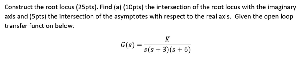 Construct the root locus (25pts). Find (a) (10pts) the intersection of the root locus with the imaginary axis and (5pts) the intersection of the asymptotes with respect to the real axis. Given the open loop transfer function below:
G(s) = (K)/(s(s+3)(s+6))