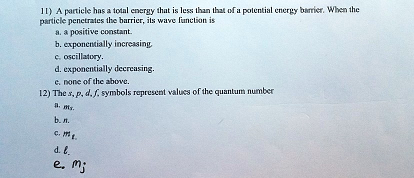11) A particle has a total energy that is less than that of a potential energy barrier. When the
particle penetrates the barrier, its wave function is
a. a positive constant.
b. exponentially increasing.
c. oscillatory.
d. exponentially decreasing.
e. none of the above.
12) The s, p, d, f, symbols represent values of the quantum number
a. ms.
b. n.
c. ml.
d. l.
e. mj