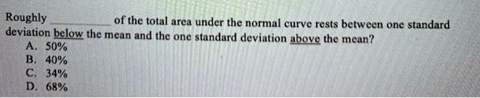 Roughly  of the total area under the normal curve rests between one standard deviation below the mean and the one standard deviation above the mean?
A. 50%
B. 40%
C. 34%
D. 68%