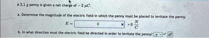 A 2.1 g penny is given a net charge of -2 μ C.
a. Determine the magnitude of the electric field in which the penny must be placed to levitate the penny.
E = 0× 0 (N)/(C)
b. In what direction must the electric field be directed in order to levitate the penny? -y