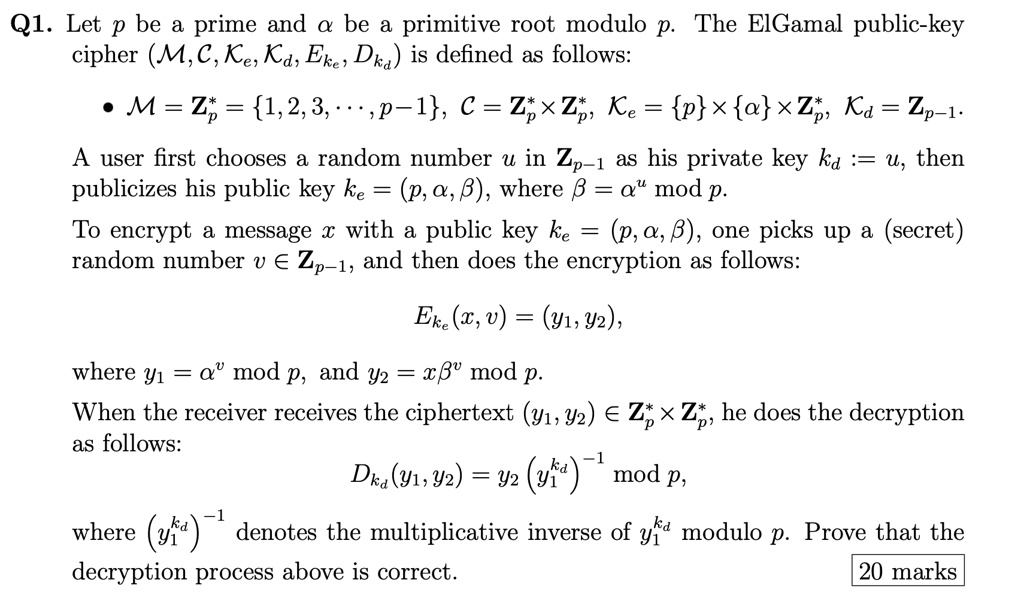 Q1. Let p be a prime and (alpha) be a primitive root modulo p. The ElGamal public-key cipher ((M, C, Ke, Kd, Eke, Dkd)) is defined as follows:
(ullet) (M = mathbbZp^* = 1, 2, 3, dots, p - 1), (C = mathbbZp^* 	imes mathbbZp^*), (Ke = p 	imes alpha 	imes mathbbZp^*), (Kd = mathbbZp-1).
A user first chooses a random number u in (mathbbZp-1) as his private key (kd := u), then publicizes his public key (ke = (p, alpha, eta)), where (eta = alpha^u mod p).
To encrypt a message x with a public key (ke = (p, alpha, eta)), one picks up a (secret) random number (v in mathbbZp-1), and then does the encryption as follows:
(Eke(x, v) = (y1, y2)),
where (y1 = alpha^v mod p), and (y2 = xeta^v mod p).
When the receiver receives the ciphertext ((y1, y2) in mathbbZp^* 	imes mathbbZp^*), he does the decryption as follows:
(Dkd(y1, y2) = y2 left(y1^kdight)^-1 mod p),
where (left(y1^kdight)^-1) denotes the multiplicative inverse of (y1^kd) modulo p. Prove that the decryption process above is correct.
20 marks
