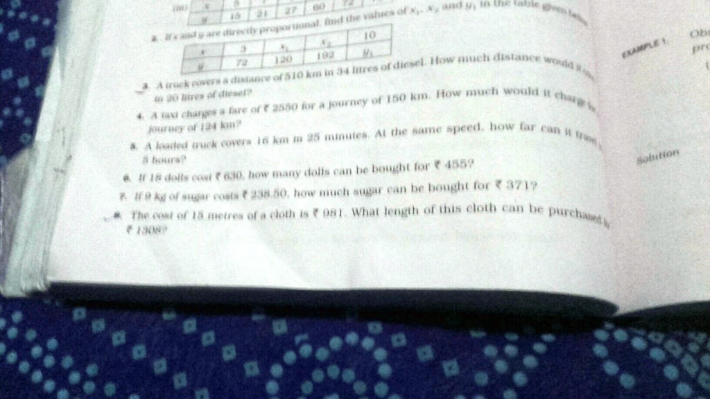 15 21 27 60 72
8. If x and y are directly proportional, find the values of x1, x2, and y1 in the table given below.
3
72
x1
120
x2
192
10
y1
3. A truck covers a distance of 510 km in 34 litres of diesel. How much distance would it cover
in 20 litres of diesel?
4. A taxi charges a fare of ? 2550 for a journey of 150 km. How much would it charge for a
journey of 124 km?
5. A loaded truck covers 16 km in 25 minutes. At the same speed, how far can it travel in
5 hours?
6. If 18 dolls cost ? 630, how many dolls can be bought for ? 455?
7. If 9 kg of sugar costs ? 238.50, how much sugar can be bought for ? 371?
8. The cost of 15 metres of a cloth is ? 981. What length of this cloth can be purchased for
? 1308?