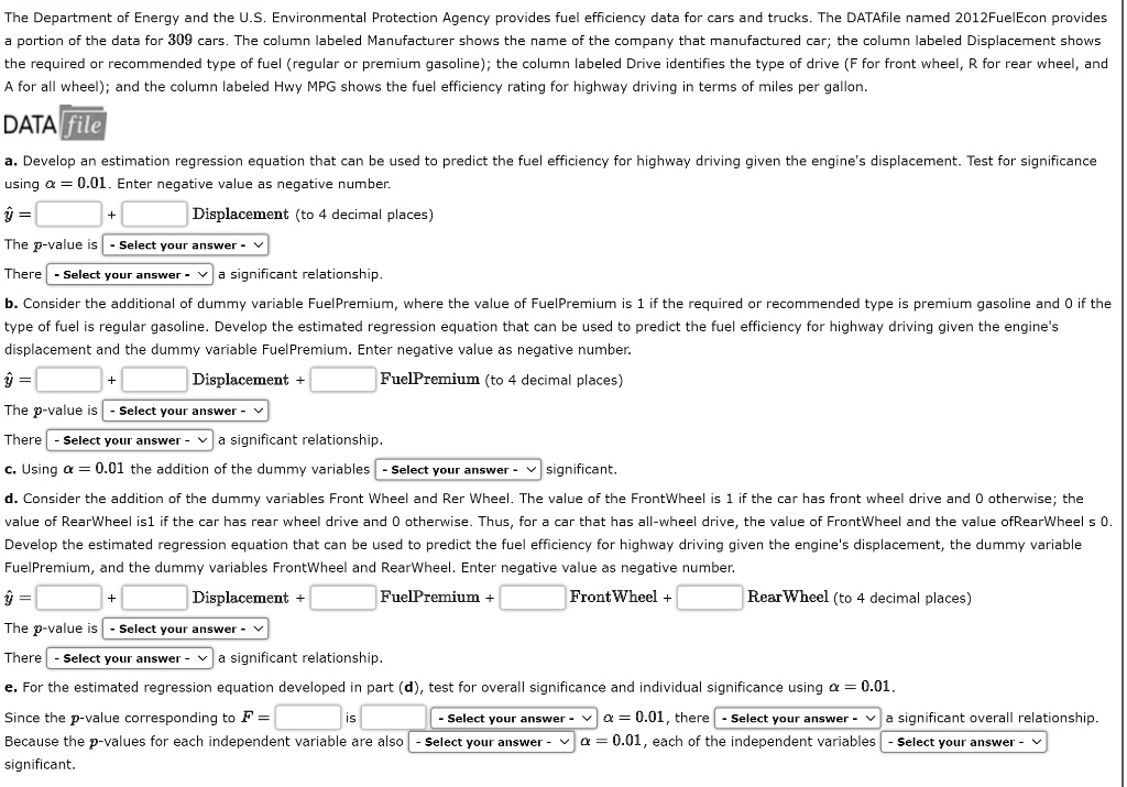 The Department of Energy and the U.S. Environmental Protection Agency provide fuel efficiency data for cars and trucks. The DATAfile named 2012FuelEcon provides a portion of the data for 309 cars. The column labeled Manufacturer shows the name of the company that manufactured the car; the column labeled Displacement shows the engine's displacement; the column labeled Drive identifies the type of drive (F for front wheel, R for rear wheel, and A for all wheel); and the column labeled Hwy MPG shows the fuel efficiency rating for highway driving in terms of miles per gallon.

a. Develop an estimated regression equation that can be used to predict the fuel efficiency for highway driving given the engine's displacement. Test for significance using ? = 0.01. Enter negative value as a negative number.

b. Consider the addition of a dummy variable FuelPremium, where the value of FuelPremium is 1 if the required or recommended type is premium gasoline and 0 if the type of fuel is regular gasoline. Develop the estimated regression equation that can be used to predict the fuel efficiency for highway driving given the engine's displacement and the dummy variable FuelPremium. Enter negative value as a negative number.

c. Using ? = 0.01, test whether the addition of the dummy variables FrontWheel and RearWheel is significant.

d. Consider the addition of the dummy variables FrontWheel and RearWheel. The value of FrontWheel is 1 if the car has front wheel drive and 0 otherwise; the value of RearWheel is 1 if the car has rear wheel drive and 0 otherwise. For all-wheel drive both FrontWheel and RearWheel are 0. Develop the estimated regression equation that can be used to predict the fuel efficiency for highway driving given the engine's displacement, the dummy variable FuelPremium, and the dummy variables FrontWheel and RearWheel. Enter negative value as a negative number.

e. For the estimated regression equation developed in part (d), test for overall significance and individual significance using ? = 0.01. If the p-value corresponding to F is less than 0.01, conclude there is a significant overall relationship. If the p-values for each independent variable are also less than 0.01, conclude each independent variable is individually significant.