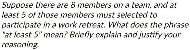 Suppose there are 8 members on a team, and at
least 5 of those members must selected to
participate in a work retreat. What does the phrase
"at least 5" mean? Briefly explain and justify your
reasoning.
