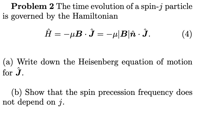 Problem 2 The time evolution of a spin-j particle
is governed by the Hamiltonian
Ĥ = -μB̂·Ĵ = -μ |B| n̂·Ĵ.
(4)
(a) Write down the Heisenberg equation of motion
for Ĵ.
(b) Show that the spin precession frequency does
not depend on j.