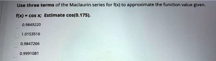 Use three terms of the Maclaurin series for f(x) to approximate the function value given.
f(x) = cos x; Estimate cos(0.175).
0.9849220
1.0153516
0.9847266
0.9991081
