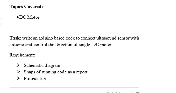Topics Covered:
•DC Motor
Task: write an arduino based code to connect ultrasound sensor with
arduino and control the direction of single DC motor
Requirement:
Schematic diagram
Snaps of running code as a report
Proteus files