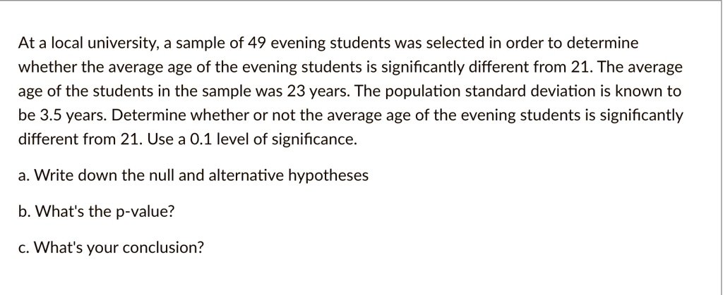At a local university, a sample of 49 evening students was selected in order to determine whether the average age of the evening students is significantly different from 21. The average age of the students in the sample was 23 years. The population standard deviation is known to be 3.5 years. Determine whether or not the average age of the evening students is significantly different from 21. Use a 0.1 level of significance.
a. Write down the null and alternative hypotheses
b. What's the p-value?
c. What's your conclusion?