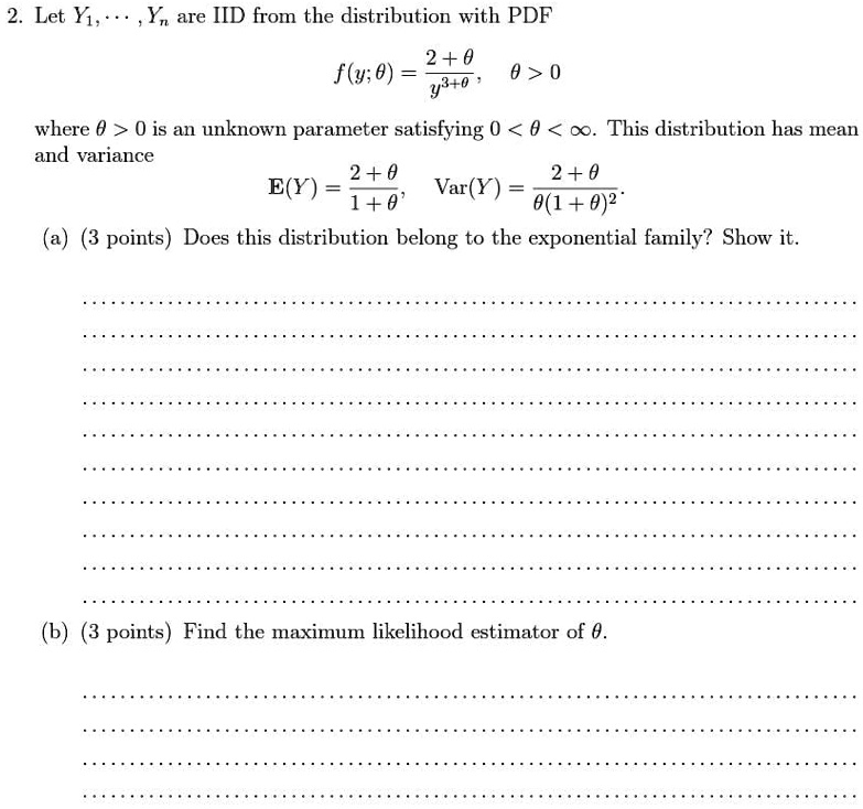 2. Let Y1, …, Yn are IID from the distribution with PDF
f(y; θ) = (2 + θ)/(y^3 + θ),   θ > 0
where θ > 0 is an unknown parameter satisfying 0 < θ < ∞. This distribution has mean
and variance
E(Y) = (2 + θ)/(1 + θ),    Var(Y) = (2 + θ)/(θ (1 + θ)^2)
(a) (3 points) Does this distribution belong to the exponential family? Show it.
(b) (3 points) Find the maximum likelihood estimator of θ.