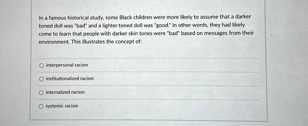 In a famous historical study, some Black children were more likely to assume that a darker
toned doll was "bad" and a lighter toned doll was "good." In other words, they had likely
come to learn that people with darker skin tones were "bad" based on messages from their
environment. This illustrates the concept of:
interpersonal racism
institutionalized racism
internalized racism
systemic racism