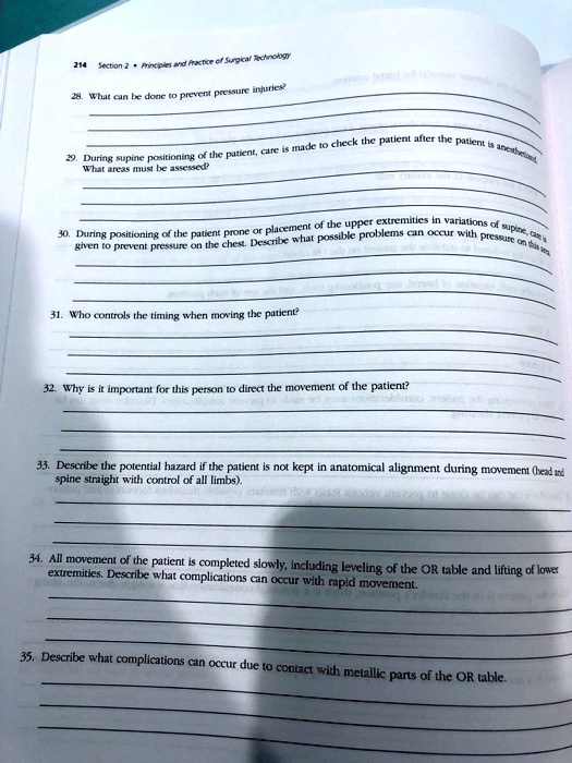 28. What can be done to prevent pressure injuries?
29. During supine positioning of the patient, care is made to check the patient after the patient is anesthetized. What areas must be assessed?
30. During positioning of the patient prone or placement of the upper extremities in variations of supine, care is given to prevent pressure on the chest. Describe what possible problems can occur with pressure on this area.
31. Who controls the timing when moving the patient?
32. Why is it important for this person to direct the movement of the patient?
33. Describe the potential hazard if the patient is not kept in anatomical alignment during movement (head and spine straight with control of all limbs).
34. All movement of the patient is completed slowly, including leveling of the OR table and lifting of lower extremities. Describe what complications can occur with rapid movement.
35. Describe what complications can occur due to contact with metallic parts of the OR table.