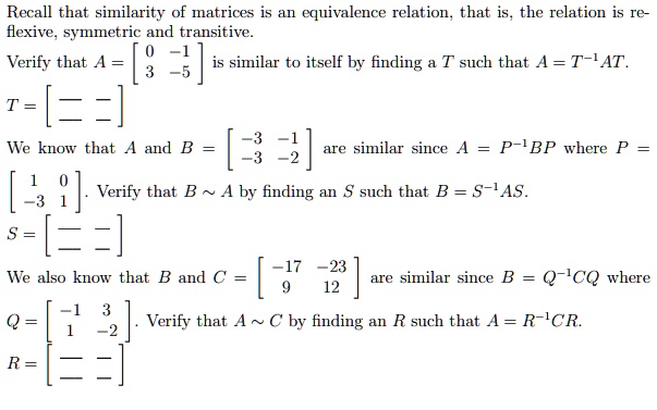 Recall that similarity of matrices is an equivalence relation, that is, the relation is reflexive, symmetric and transitive.
Verify that A = eginbmatrix 0     -1  3     -5 endbmatrix is similar to itself by finding a T such that A = T^-1AT.
T = eginbmatrix         endbmatrix
We know that A and B = eginbmatrix -3     -1  -3     -2 endbmatrix are similar since A = P^-1BP where P = eginbmatrix 1     0  -3     1 endbmatrix. Verify that B sim A by finding an S such that B = S^-1AS.
S = eginbmatrix         endbmatrix
We also know that B and C = eginbmatrix -17     -23  9     12 endbmatrix are similar since B = Q^-1CQ where Q = eginbmatrix -1     3  1     -2 endbmatrix. Verify that A sim C by finding an R such that A = R^-1CR.
R = eginbmatrix         endbmatrix