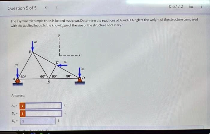 Question 5 of 5
The asymmetric simple truss is loaded as shown. Determine the reactions at A and D. Neglect the weight of the structure compared
with the applied loads. Is the knowledge of the size of the structure necessary?
4L
B
C
3L
2L
3L
60°
60°
A
60°
E
30°
D
Answers:
Ay =
L
Dy =
L
Dx =
L