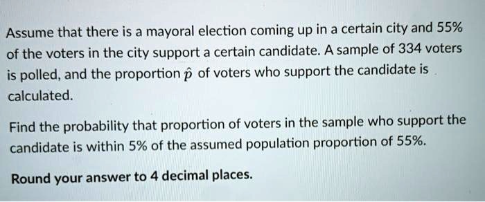 Assume that there is a mayoral election coming up in a certain city and 55% of the voters in the city support a certain candidate. A sample of 334 voters is polled, and the proportion p? of voters who support the candidate is calculated.

Find the probability that proportion of voters in the sample who support the candidate is within 5% of the assumed population proportion of 55%.

Round your answer to 4 decimal places.