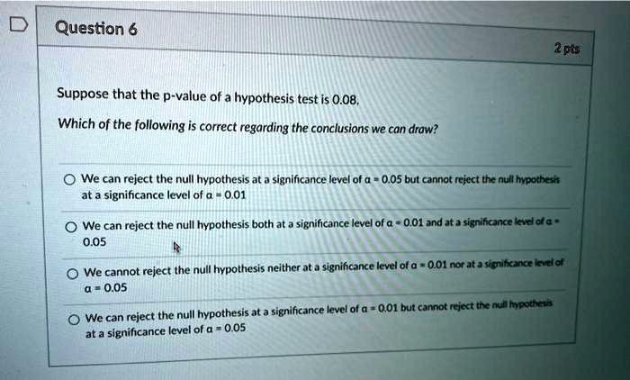 Suppose that the p-value of a hypothesis test is 0.08.
Which of the following is correct regarding the conclusions we can draw?
We can reject the null hypothesis at a significance level of ? = 0.05 but cannot reject the null hypothesis at a significance level of ? = 0.01
We can reject the null hypothesis both at a significance level of ? = 0.01 and at a significance level of ? = 0.05
We cannot reject the null hypothesis neither at a significance level of ? = 0.01 nor at a significance level of ? = 0.05
We can reject the null hypothesis at a significance level of ? = 0.01 but cannot reject the null hypothesis at a significance level of ? = 0.05