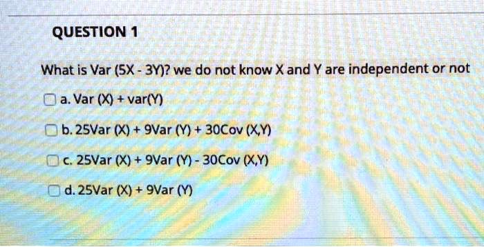 What is Var (5X - 3Y)? we do not know X and Y are independent or not
a. Var (X) + var(Y)
b. 25Var (X) + 9Var (Y) + 30Cov (X,Y)
c. 25Var (X) + 9Var (Y) - 30Cov (X,Y)
d. 25Var (X) + 9Var (Y)
