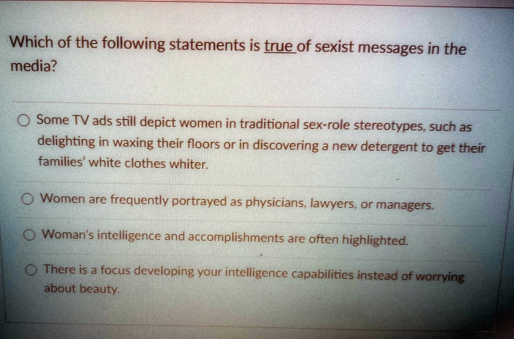 Which of the following statements is true of sexist messages in the
media?
Some TV ads still depict women in traditional sex-role stereotypes, such as
delighting in waxing their floors or in discovering a new detergent to get their
families' white clothes whiter.
Women are frequently portrayed as physicians, lawyers, or managers.
Woman's intelligence and accomplishments are often highlighted.
There is a focus developing your intelligence capabilities instead of worrying
about beauty.