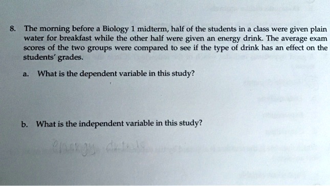 8. The morning before a Biology 1 midterm, half of the students in a class were given plain water for breakfast while the other half were given an energy drink. The average exam scores of the two groups were compared to see if the type of drink has an effect on the students' grades.
a. What is the dependent variable in this study?
b. What is the independent variable in this study?