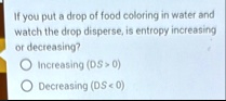 if you put a drop of food coloring in water and watch the drop disperse is entropy increasing or decreasing increasing delta s 0 decreasing delta s 0 94204