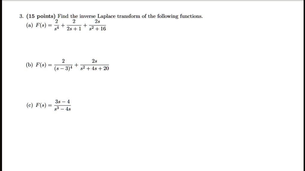 3. (15 points) Find the inverse Laplace transform of the following functions.
(a) F(s) = 2/s^4 + 2/(2s + 1) + 2s/(s^2 + 16)
(b) F(s) = 2/(s - 3)^4 + 2s/(s^2 + 4s + 20)
(c) F(s) = (3s - 4)/(s^3 - 4s)