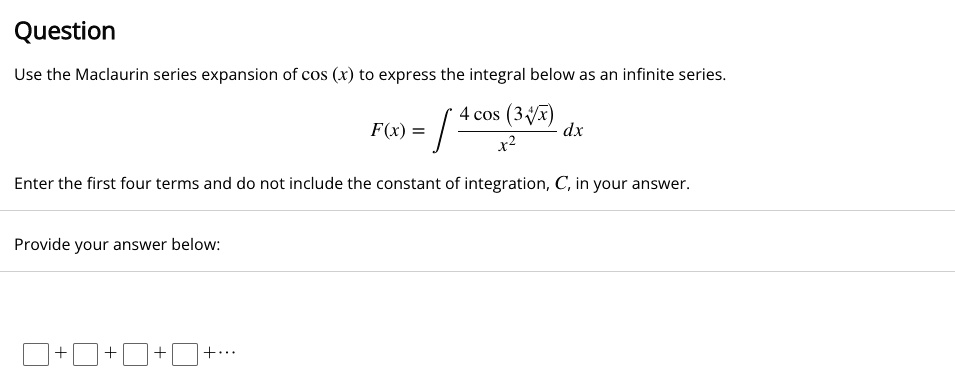 Question
Use the Maclaurin series expansion of cos(x) to express the integral below as an infinite series.
∫(4 cos(3√(x)))/(x^2) dx
Enter the first four terms and do not include the constant of integration, C, in your answer.
Provide your answer below:
+  +  +  + ...