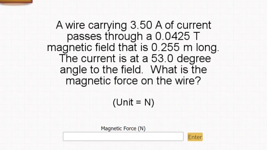 A wire carrying 3.50 A of current passes through a 0.0425 T magnetic field that is 0.255 m long. The current is at a 53.0 degree angle to the field. What is the magnetic force on the wire?
(Unit = N)