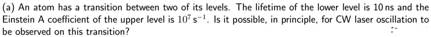 (a) An atom has a transition between two of its levels. The lifetime of the lower level is 10 ns and the Einstein A coefficient of the upper level is 10^7 s^-1. Is it possible, in principle, for CW laser oscillation to be observed on this transition?