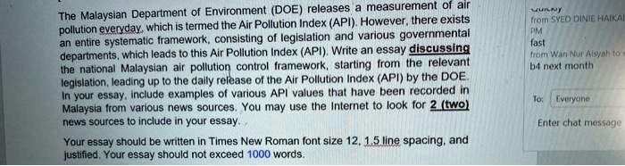 The Malaysian Department of Environment (DOE) releases a measurement of air pollution everyday, which is termed the Air Pollution Index (API). However, there exists an entire systematic framework, consisting of legislation and various governmental departments, which leads to this Air Pollution Index (API). Write an essay discussing the national Malaysian air pollution control framework, starting from the relevant legislation, leading up to the daily release of the Air Pollution Index (API) by the DOE. In your essay, include examples of various API values that have been recorded in Malaysia from various news sources. You may use the Internet to look for 2 (two) news sources to include in your essay.

Your essay should be written in Times New Roman font size 12, 1.5 line spacing, and justified. Your essay should not exceed 1000 words.