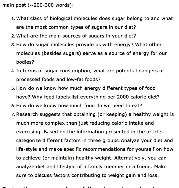 main post ( 200-300 words):

1. What class of biological molecules does sugar belong to and what are the most common types of sugars in our diet?
2. What are the main sources of sugars in your diet?
3. How do sugar molecules provide us with energy? What other molecules (besides sugars) serve as a source of energy for our bodies?
4. In terms of sugar consumption, what are potential dangers of processed foods and low-fat foods?
5. How do we know how much energy different types of food have? Why food labels list everything per 2000 calorie diet?
6. How do we know how much food do we need to eat?
7. Research suggests that obtaining (or keeping) a healthy weight is much more complex than just reducing caloric intake and exercising. Based on the information presented in the article, categorize different factors in three groups:Analyze your diet and life-style and make specific recommendations for yourself on how to achieve (or maintain) healthy weight. Alternatively, you can analyze diet and lifestyle of a family member or a friend. Make sure to discuss factors contributing to weight gain and loss.