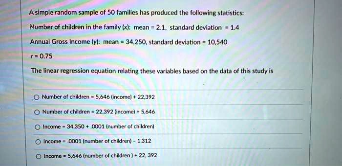 A simple random sample of 50 families has produced the following statistics:
Number of children in the family (x): mean = 2.1, standard deviation = 1.4
Annual Gross Income (y): mean = 34,250, standard deviation = 10,540
r = 0.75
The linear regression equation relating these variables based on the data of this study is
Number of children = 5,646 (income) + 22,392
Number of children = 22,392 (income) + 5,646
Income = 34,350 + .0001 (number of children)
Income = .0001 (number of children) - 1.312
Income = 5,646 (number of children) + 22, 392