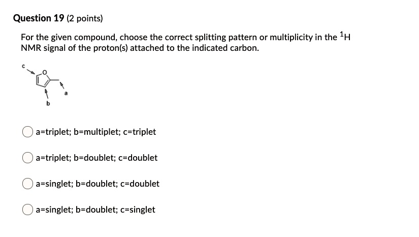 For the given compound, choose the correct splitting pattern or multiplicity in the 1H NMR signal of the proton(s) attached to the indicated carbon.
a=triplet; b=multiplet; c=triplet
a=triplet; b=doublet; c=doublet
a=singlet; b=doublet; c=doublet
a=singlet; b=doublet; c=singlet