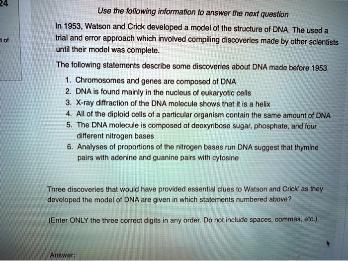 Use the following information to answer the next question
In 1953, Watson and Crick developed a model of the structure of DNA. The used a trial and error approach which involved compiling discoveries made by other scientists until their model was complete.
The following statements describe some discoveries about DNA made before 1953.
1. Chromosomes and genes are composed of DNA
2. DNA is found mainly in the nucleus of eukaryotic cells
3. X-ray diffraction of the DNA molecule shows that it is a helix
4. All of the diploid cells of a particular organism contain the same amount of DNA
5. The DNA molecule is composed of deoxyribose sugar, phosphate, and four different nitrogen bases
6. Analyses of proportions of the nitrogen bases run DNA suggest that thymine pairs with adenine and guanine pairs with cytosine
Three discoveries that would have provided essential clues to Watson and Crick' as they developed the model of DNA are given in which statements numbered above?
(Enter ONLY the three correct digits in any order. Do not include spaces, commas, etc.)
Answer: