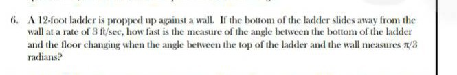 6. A 12-foot ladder is propped up against a wall. If the bottom of the ladder slides away from the wall at a rate of 3 ft / sec, how fast is the measure of the angle between the bottom of the ladder and the floor changing when the angle between the top of the ladder and the wall measures π / 3 radians?