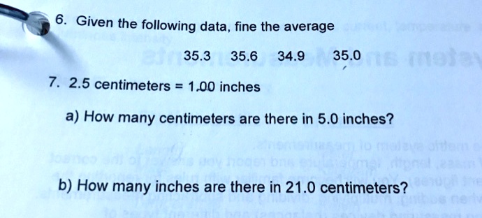 6. Given the following data, fine the average
35.3 35.6 34.9 35.0
7. 2.5 centimeters = 1.00 inches
a) How many centimeters are there in 5.0 inches?
b) How many inches are there in 21.0 centimeters?