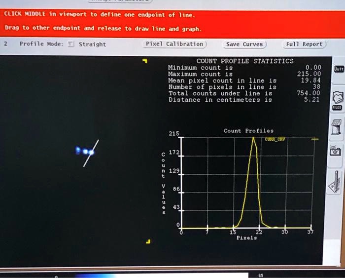 CLICK MIDDLE in viewport to define one endpoint of line.
Drag to other endpoint and release to draw line and graph.
2
Profile Mode: Straight
Pixel Calibration
Save Curves
Full Report
COUNT PROFILE STATISTICS
Minimum count is	0.00
Maximum count is	215.00
Mean pixel count in line is	19.84
Number of pixels in line is	38
Total counts under line is	754.00
Distance in centimeters is	5.21
215
Count Profiles
CURR CRV
172
Count Values
129
86
43
0
0
7
15
22
30
37
Pixels