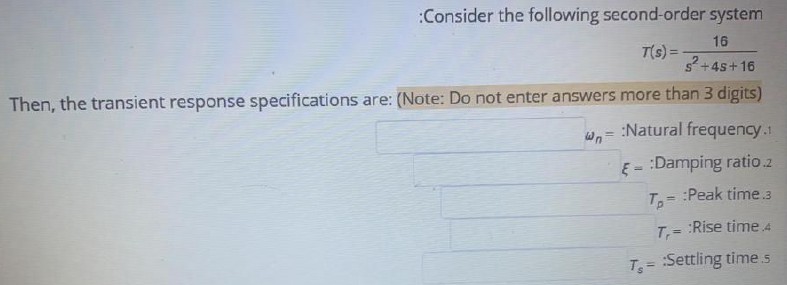 Consider the following second-order system
T(s) = 16 / (s^2 + 4s + 16)
Then, the transient response specifications are: (Note: Do not enter answers more than 3 digits)
?n = :Natural frequency.1
? = :Damping ratio.2
Tp = :Peak time.3
Tr = :Rise time.4
Ts = :Settling time.5