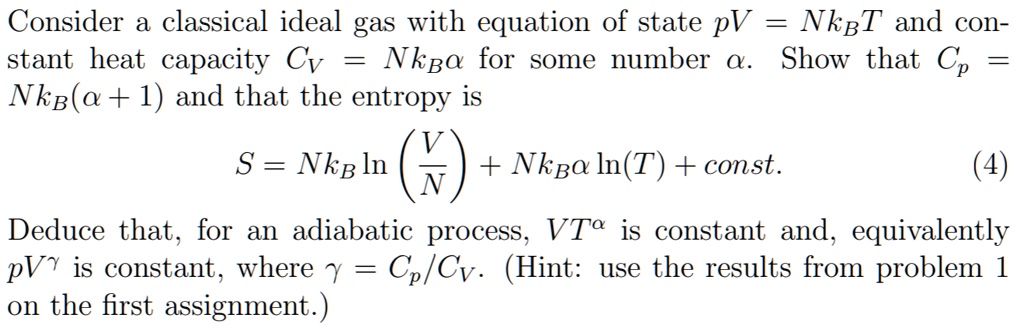 Consider a classical ideal gas with equation of state pV = NkBT and constant heat capacity CV = NkBalpha for some number alpha. Show that Cp = NkB(alpha + 1) and that the entropy is
S = NkB lnleft(fracVNight) + NkBalpha ln(T) + const.
Deduce that, for an adiabatic process, VT^alpha is constant and, equivalently pV^gamma is constant, where gamma = Cp/CV. (Hint: use the results from problem 1 on the first assignment.)