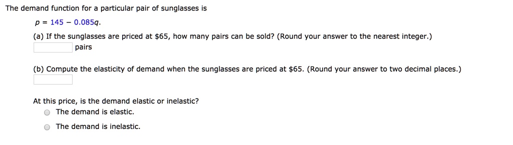 The demand function for a particular pair of sunglasses is
p = 145 - 0.085q.
(a) If the sunglasses are priced at 65, how many pairs can be sold? (Round your answer to the nearest integer.) pairs
(b) Compute the elasticity of demand when the sunglasses are priced at65. (Round your answer to two decimal places.)
At this price, is the demand elastic or inelastic?
The demand is elastic.
The demand is inelastic.